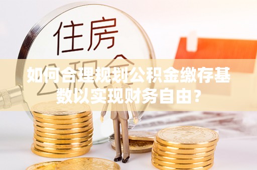 会昌如何合理规划公积金缴存基数以实现财务自由？