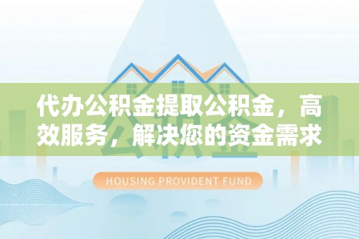 会昌代办公积金提取公积金，高效服务，解决您的资金需求