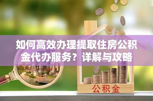 会昌如何高效办理提取住房公积金代办服务？详解与攻略