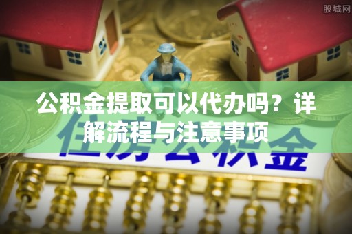 会昌公积金提取可以代办吗？详解流程与注意事项