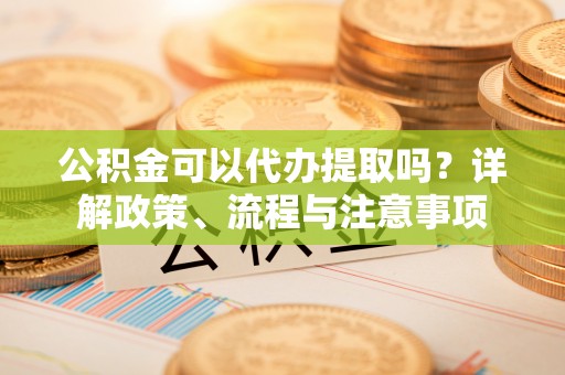 会昌公积金可以代办提取吗？详解政策、流程与注意事项