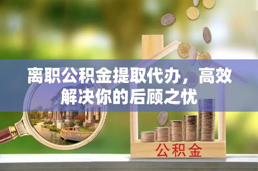 会昌离职公积金提取代办，高效解决你的后顾之忧
