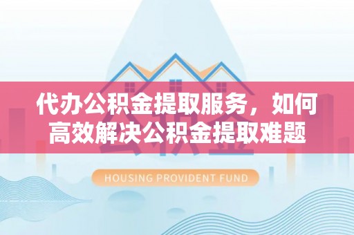 会昌代办公积金提取服务，如何高效解决公积金提取难题