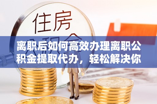 会昌离职后如何高效办理离职公积金提取代办，轻松解决你的后顾之忧
