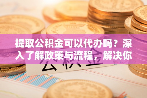 会昌提取公积金可以代办吗？深入了解政策与流程，解决你的疑问